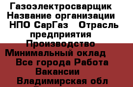 Газоэлектросварщик › Название организации ­ НПО СарГаз › Отрасль предприятия ­ Производство › Минимальный оклад ­ 1 - Все города Работа » Вакансии   . Владимирская обл.,Радужный г.